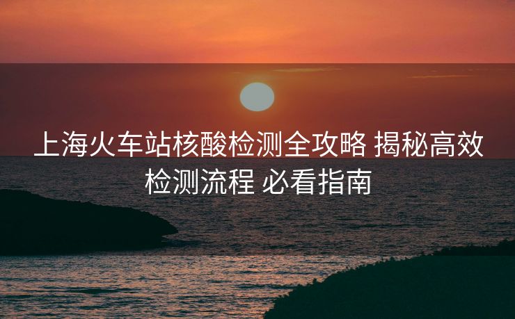 上?;疖囌竞怂釞z測(cè)全攻略 揭秘高效檢測(cè)流程 必看指南 上海火車站核酸檢測(cè)全攻略 揭秘高效檢測(cè)流程 必看指南