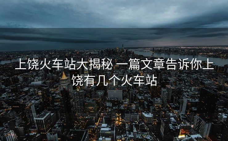 上饒火車站大揭秘 一篇文章告訴你上饒有幾個火車站 上饒火車站大揭秘 一篇文章告訴你上饒有幾個火車站