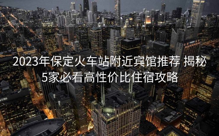 2023年保定火車站附近賓館推薦 揭秘5家必看高性價比住宿攻略