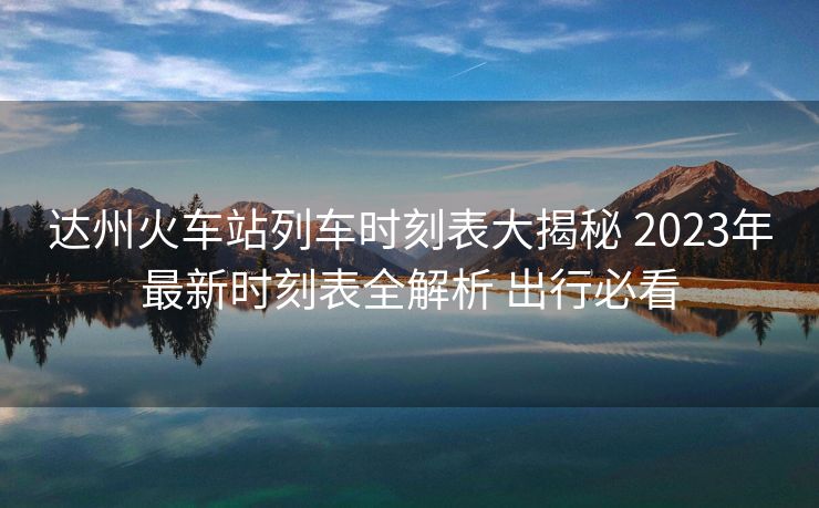 達(dá)州火車(chē)站列車(chē)時(shí)刻表大揭秘 2023年最新時(shí)刻表全解析 出行必看