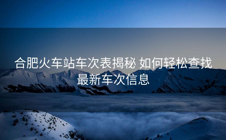 合肥火車(chē)站車(chē)次表揭秘 如何輕松查找最新車(chē)次信息