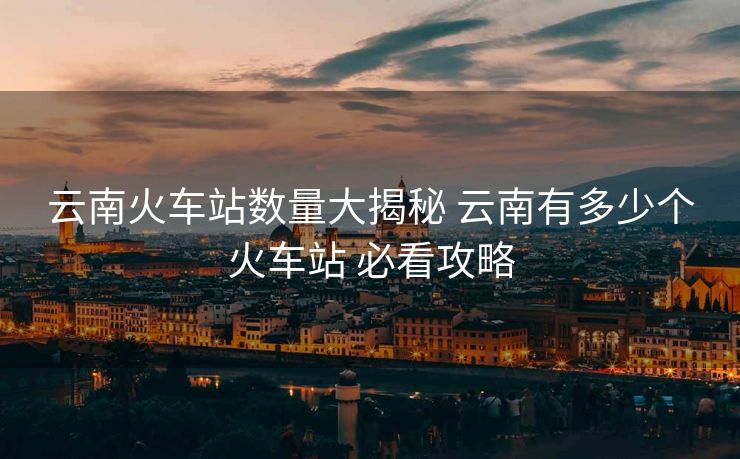 云南火車站數(shù)量大揭秘 云南有多少個(gè)火車站 必看攻略 云南火車站數(shù)量大揭秘 云南有多少個(gè)火車站 必看攻略