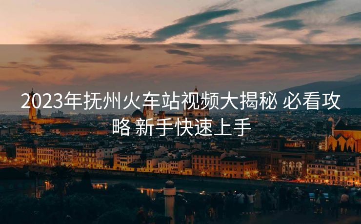 2023年撫州火車站視頻大揭秘 必看攻略 新手快速上手