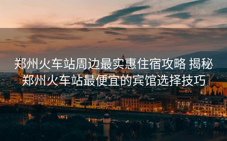 鄭州火車(chē)站周邊最實(shí)惠住宿攻略 揭秘鄭州火車(chē)站最便宜的賓館選擇技巧