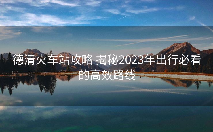 德清火車站攻略 揭秘2023年出行必看的高效路線