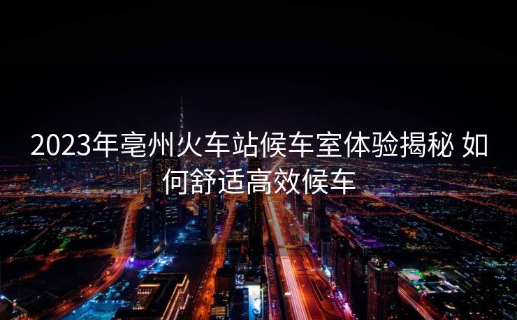 2023年亳州火車站候車室體驗(yàn)揭秘 如何舒適高效候車