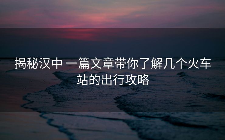 揭秘漢中 一篇文章帶你了解幾個(gè)火車站的出行攻略