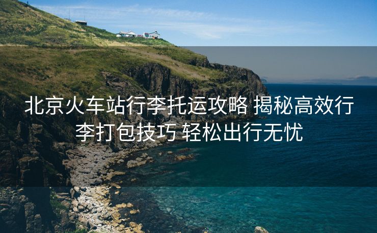 北京火車站行李托運攻略 揭秘高效行李打包技巧 輕松出行無憂 北京火車站行李托運攻略 揭秘高效行李打包技巧 輕松出行無憂