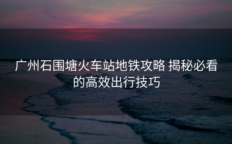 廣州石圍塘火車站地鐵攻略 揭秘必看的高效出行技巧