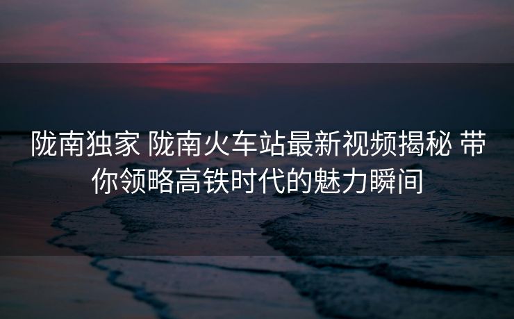 隴南獨(dú)家 隴南火車站最新視頻揭秘 帶你領(lǐng)略高鐵時(shí)代的魅力瞬間