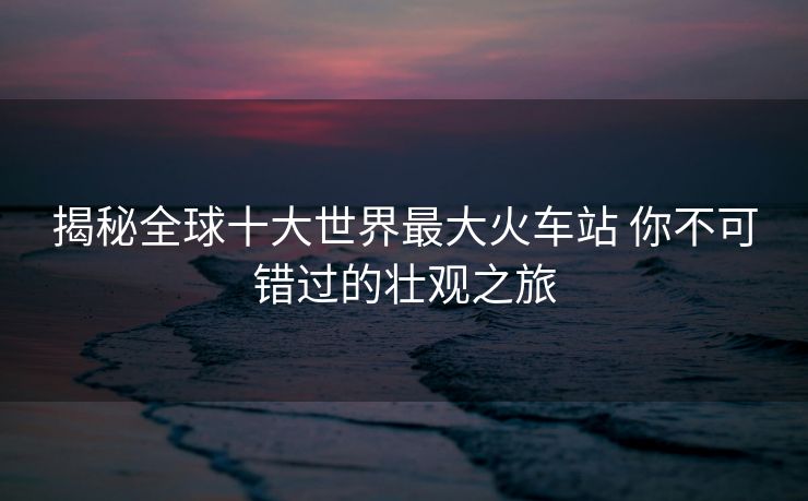 揭秘全球十大世界最大火車站 你不可錯(cuò)過的壯觀之旅