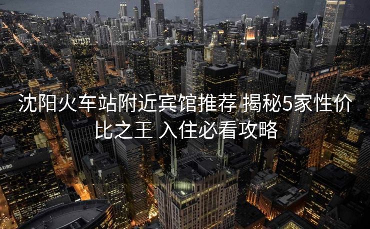 沈陽(yáng)火車站附近賓館推薦 揭秘5家性價(jià)比之王 入住必看攻略