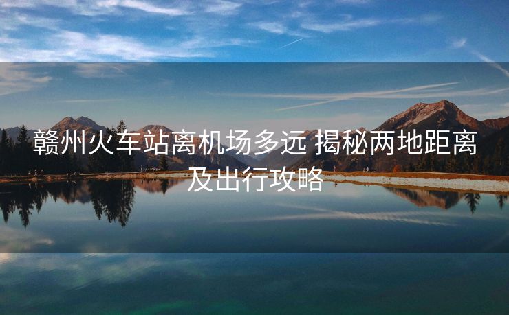 贛州火車站離機(jī)場(chǎng)多遠(yuǎn) 揭秘兩地距離及出行攻略 贛州火車站離機(jī)場(chǎng)多遠(yuǎn) 揭秘兩地距離及出行攻略