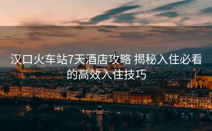 漢口火車(chē)站7天酒店攻略 揭秘入住必看的高效入住技巧