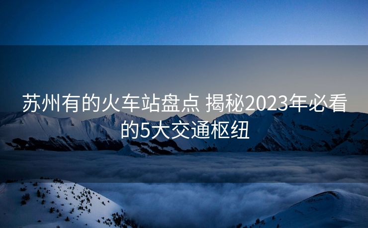 蘇州有的火車站盤點(diǎn) 揭秘2023年必看的5大交通樞紐