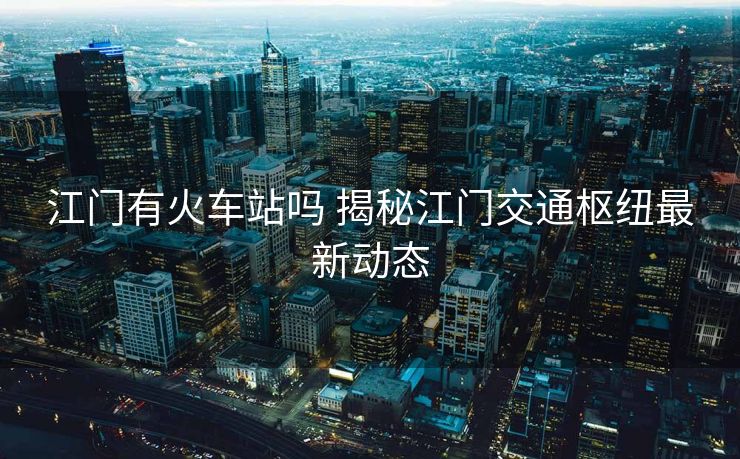 江門有火車站嗎 揭秘江門交通樞紐最新動(dòng)態(tài)