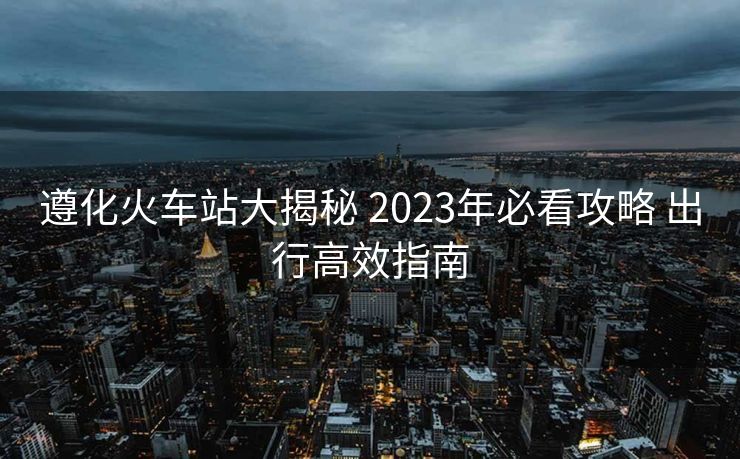 遵化火車站大揭秘 2023年必看攻略 出行高效指南