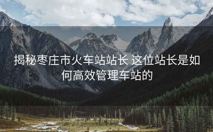 揭秘棗莊市火車(chē)站站長(zhǎng) 這位站長(zhǎng)是如何高效管理車(chē)站的