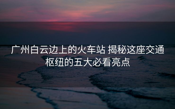 廣州白云邊上的火車(chē)站 揭秘這座交通樞紐的五大必看亮點(diǎn)