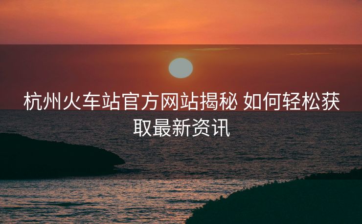 杭州火車站官方網(wǎng)站揭秘 如何輕松獲取最新資訊