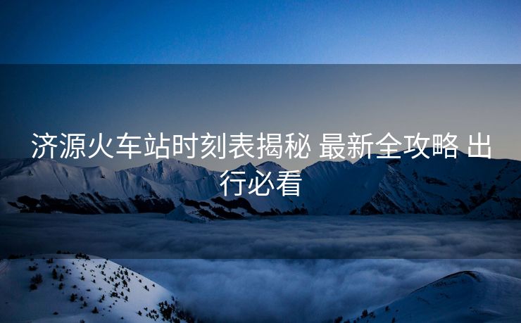 濟(jì)源火車站時(shí)刻表揭秘 最新全攻略 出行必看