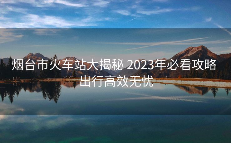 煙臺(tái)市火車站大揭秘 2023年必看攻略 出行高效無憂