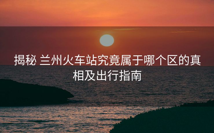 揭秘 蘭州火車站究竟屬于哪個區(qū)的真相及出行指南