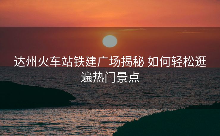 達(dá)州火車站鐵建廣場揭秘 如何輕松逛遍熱門景點