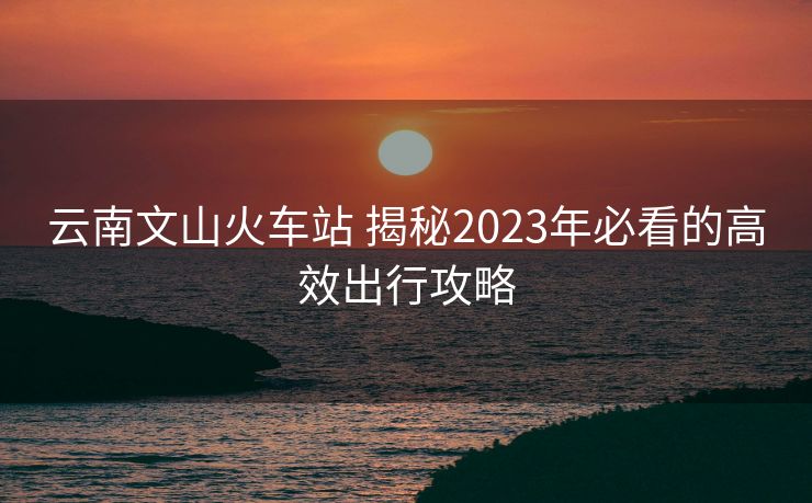 云南文山火車站 揭秘2023年必看的高效出行攻略