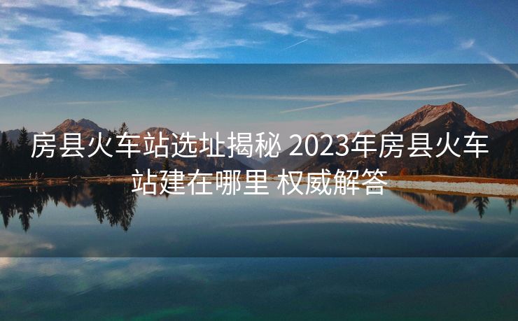 房縣火車站選址揭秘 2023年房縣火車站建在哪里 權(quán)威解答