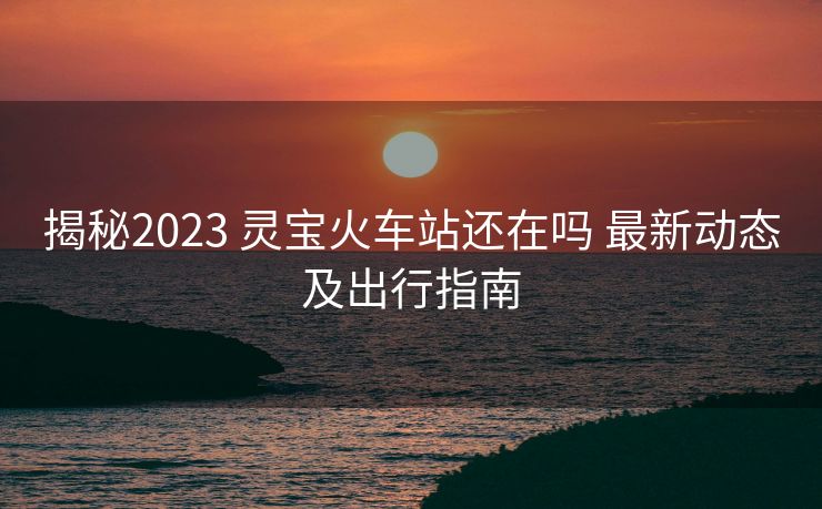 揭秘2023 靈寶火車站還在嗎 最新動(dòng)態(tài)及出行指南