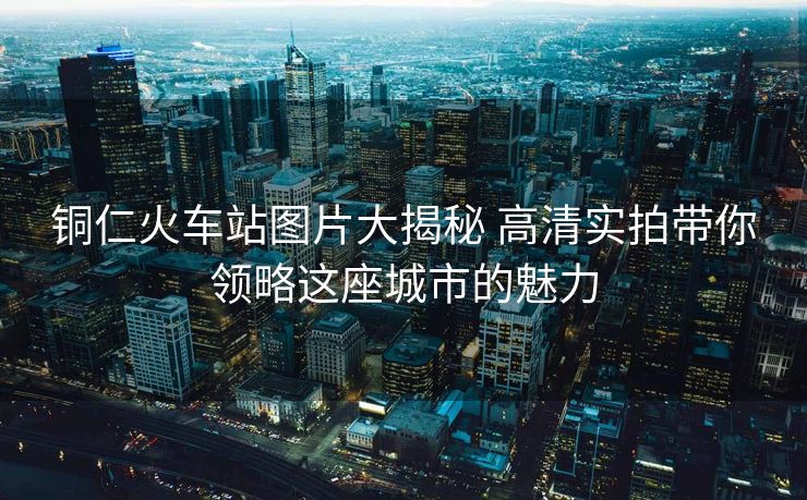 銅仁火車站圖片大揭秘 高清實拍帶你領(lǐng)略這座城市的魅力