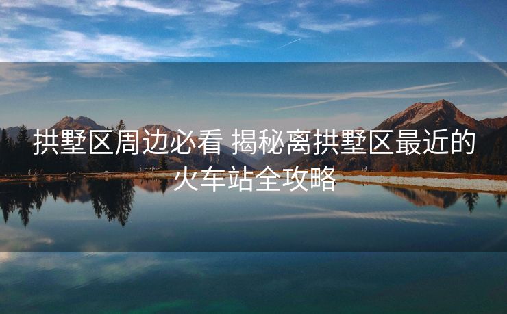 拱墅區(qū)周邊必看 揭秘離拱墅區(qū)最近的火車站全攻略