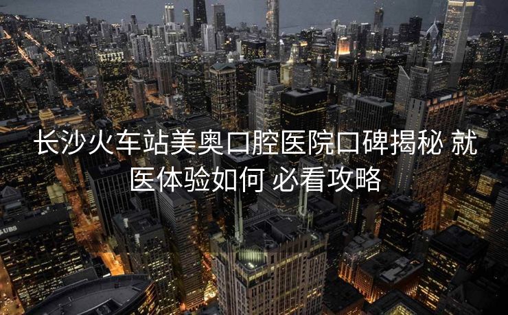 長沙火車站美奧口腔醫(yī)院口碑揭秘 就醫(yī)體驗(yàn)如何 必看攻略