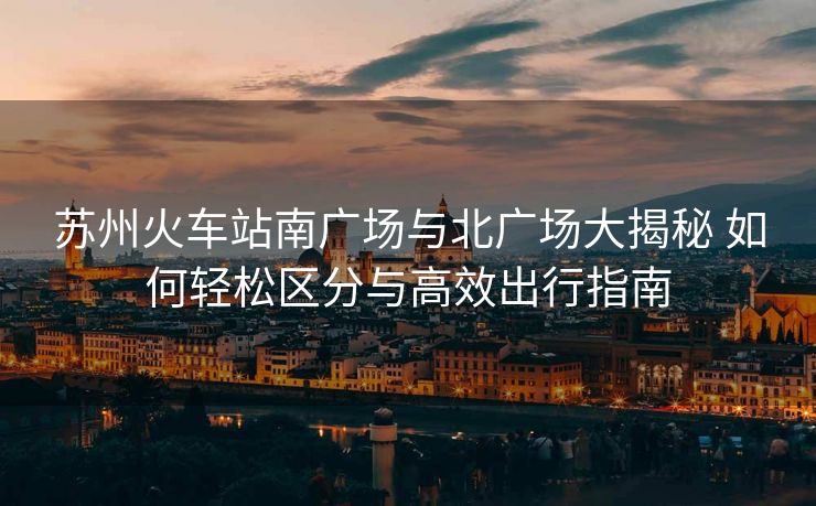蘇州火車站南廣場與北廣場大揭秘 如何輕松區(qū)分與高效出行指南