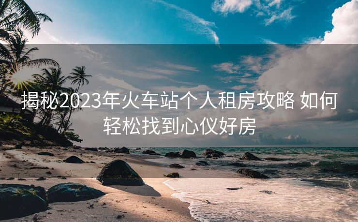 揭秘2023年火車(chē)站個(gè)人租房攻略 如何輕松找到心儀好房