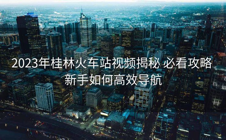 2023年桂林火車(chē)站視頻揭秘 必看攻略 新手如何高效導(dǎo)航