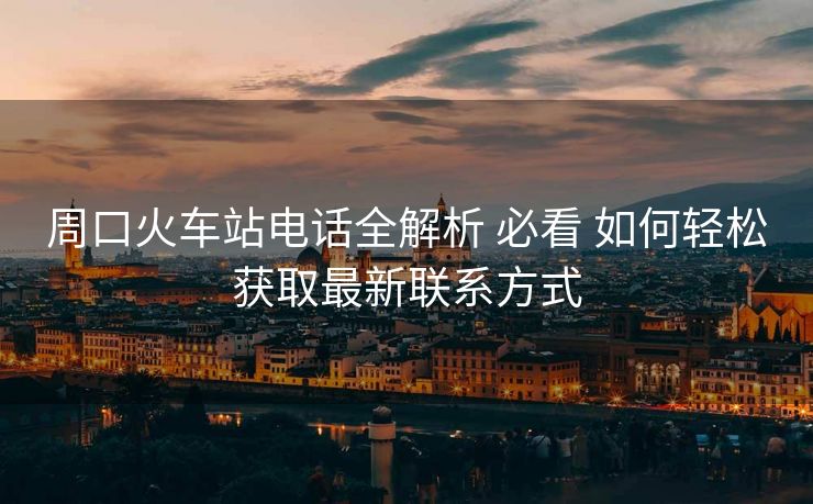 周口火車(chē)站電話全解析 必看 如何輕松獲取最新聯(lián)系方式