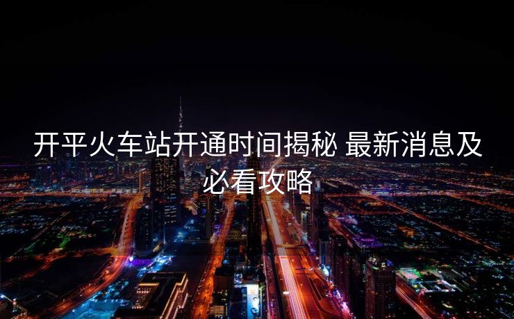 開(kāi)平火車(chē)站開(kāi)通時(shí)間揭秘 最新消息及必看攻略