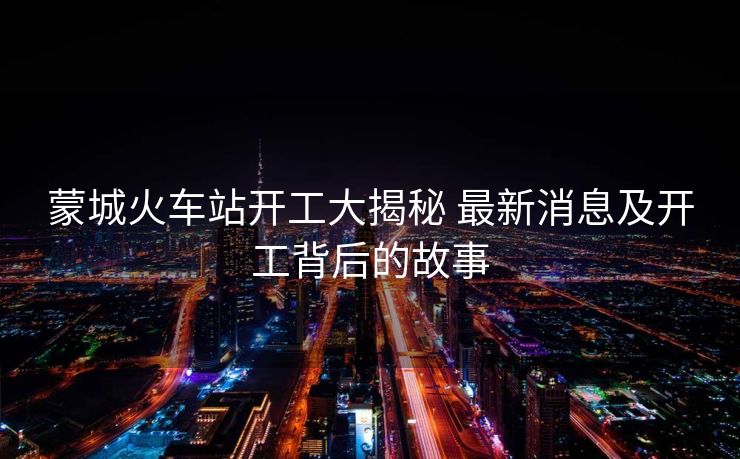 蒙城火車站開(kāi)工大揭秘 最新消息及開(kāi)工背后的故事