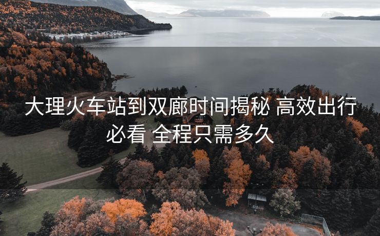 大理火車站到雙廊時間揭秘 高效出行必看 全程只需多久