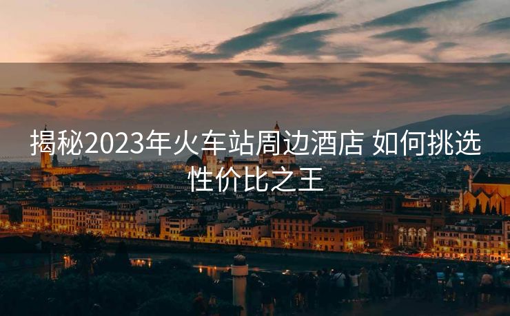 揭秘2023年火車站周邊酒店 如何挑選性價(jià)比之王