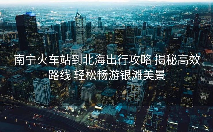 南寧火車站到北海出行攻略 揭秘高效路線 輕松暢游銀灘美景