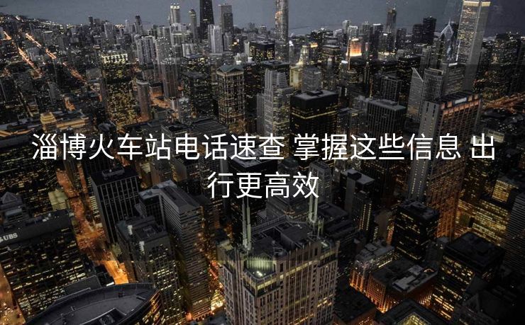 淄博火車站電話速查 掌握這些信息 出行更高效 淄博火車站電話速查 掌握這些信息 出行更高效