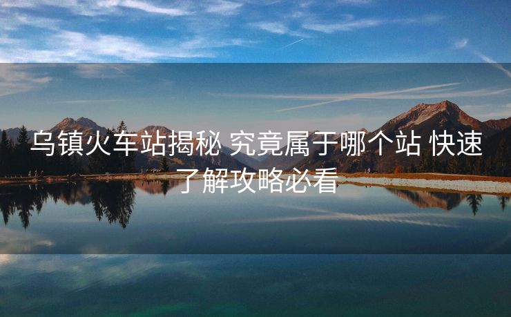 烏鎮(zhèn)火車站揭秘 究竟屬于哪個站 快速了解攻略必看