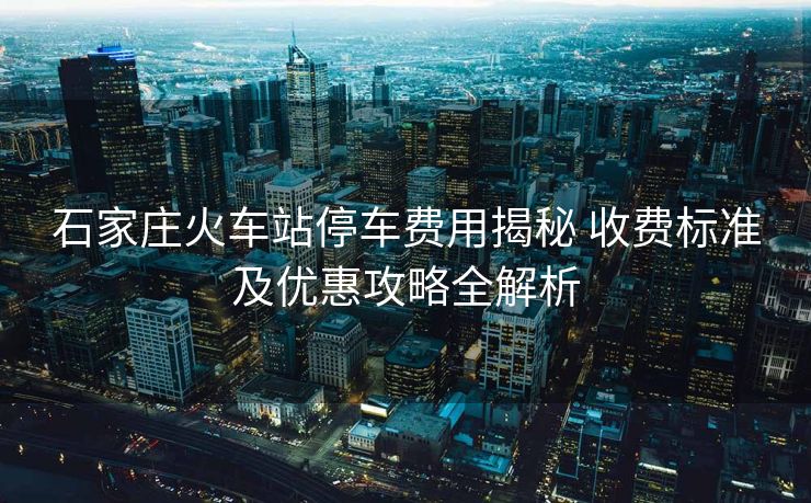 石家莊火車站停車費用揭秘 收費標準及優(yōu)惠攻略全解析