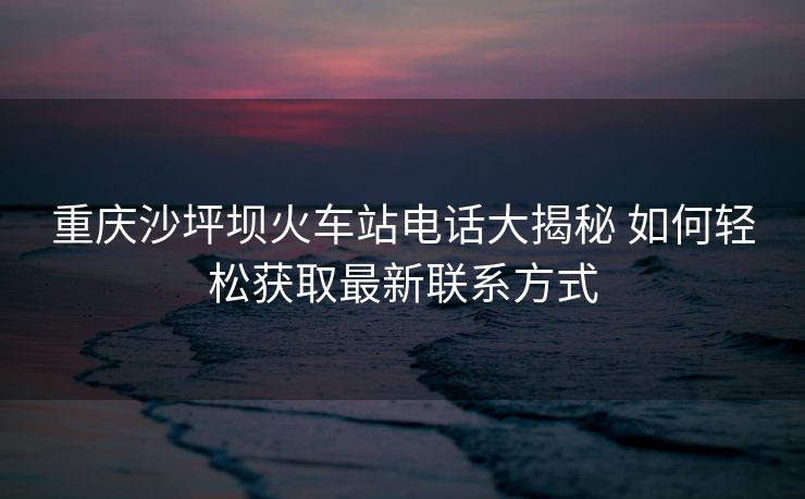 重慶沙坪壩火車站電話大揭秘 如何輕松獲取最新聯(lián)系方式