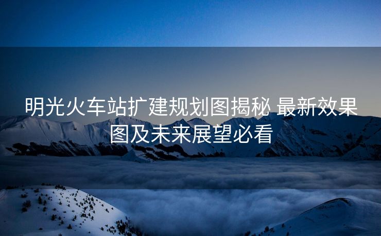 明光火車站擴建規(guī)劃圖揭秘 最新效果圖及未來展望必看