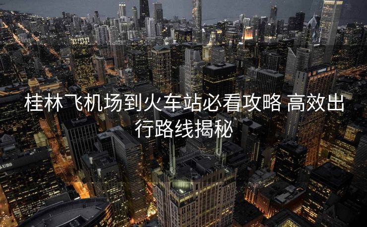 桂林飛機(jī)場(chǎng)到火車(chē)站必看攻略 高效出行路線(xiàn)揭秘