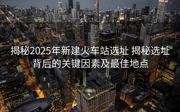 揭秘2025年新建火車站選址 揭秘選址背后的關鍵因素及最佳地點